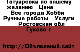 Татуировки,по вашему желанию › Цена ­ 500 - Все города Хобби. Ручные работы » Услуги   . Ростовская обл.,Гуково г.